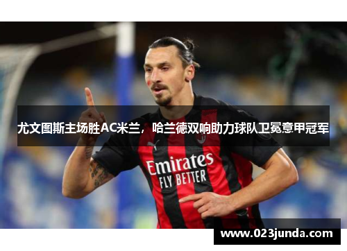 尤文图斯主场胜AC米兰，哈兰德双响助力球队卫冕意甲冠军