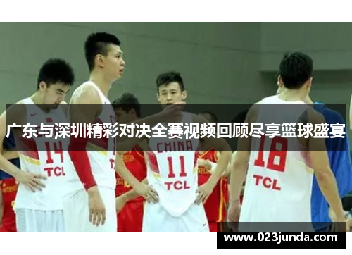 广东与深圳精彩对决全赛视频回顾尽享篮球盛宴