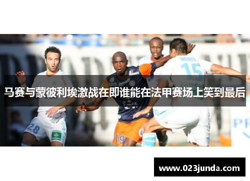 马赛与蒙彼利埃激战在即谁能在法甲赛场上笑到最后